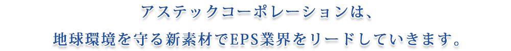 アステックコーポレーションは、地球環境を守る新素材でEPS業界をリードしていきます。